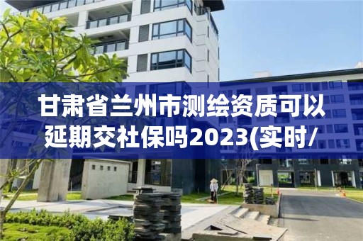 甘肃省兰州市测绘资质可以延期交社保吗2023(实时/更新中)