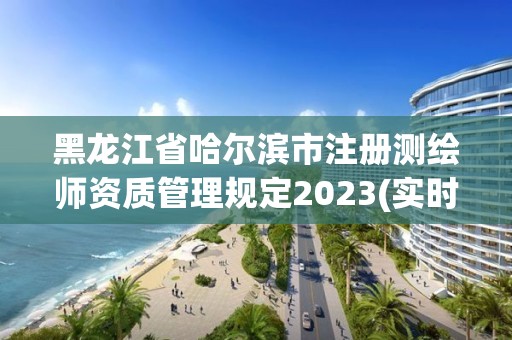 黑龙江省哈尔滨市注册测绘师资质管理规定2023(实时/更新中)