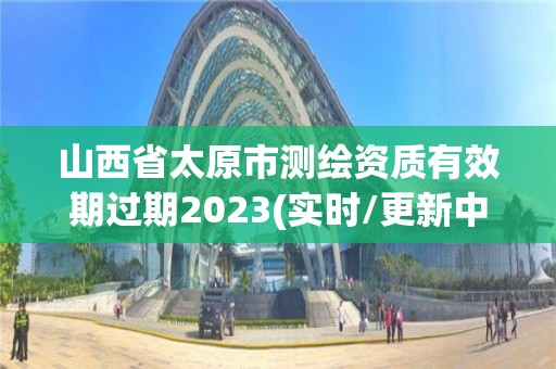 山西省太原市测绘资质有效期过期2023(实时/更新中)