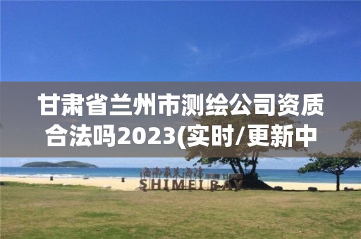 甘肃省兰州市测绘公司资质合法吗2023(实时/更新中)