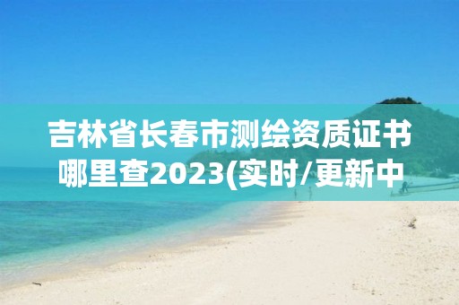 吉林省长春市测绘资质证书哪里查2023(实时/更新中)