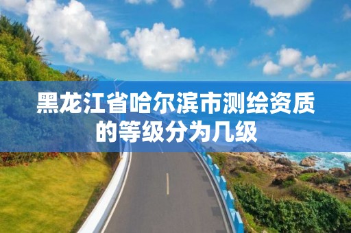 黑龙江省哈尔滨市测绘资质的等级分为几级 黑龙江省哈尔滨市测绘资质的等级分为几级