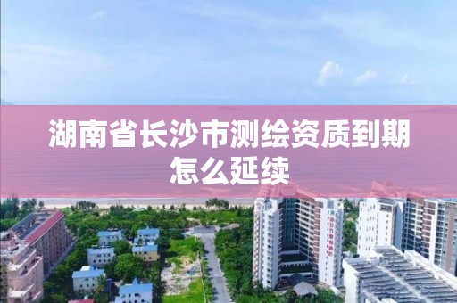 湖南省长沙市测绘资质到期怎么延续