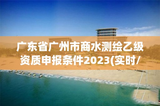 广东省广州市商水测绘乙级资质申报条件2023(实时/更新中)