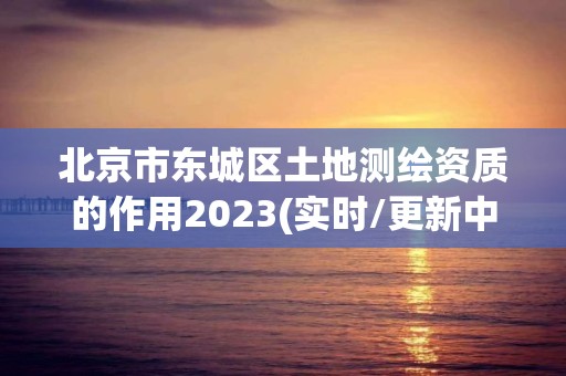 北京市东城区土地测绘资质的作用2023(实时/更新中)