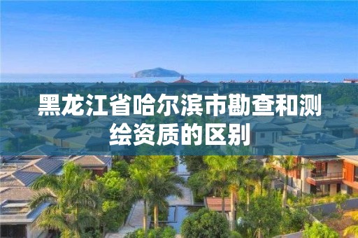 黑龙江省哈尔滨市勘查和测绘资质的区别