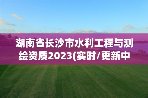 湖南省长沙市水利工程与测绘资质2023(实时/更新中)