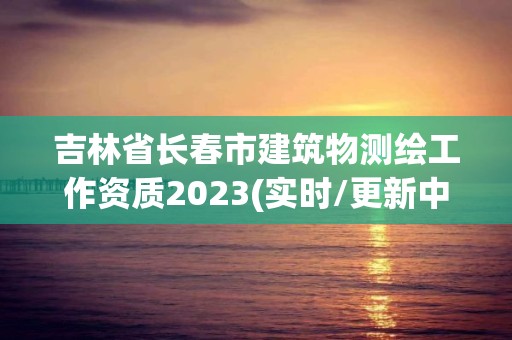 吉林省长春市建筑物测绘工作资质2023(实时/更新中)