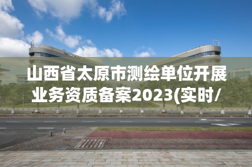 山西省太原市测绘单位开展业务资质备案2023(实时/更新中)