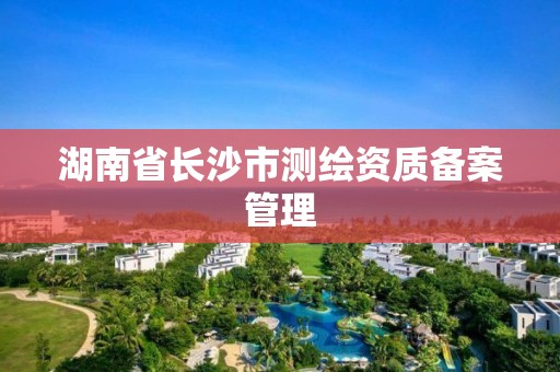 湖南省长沙市测绘资质备案管理