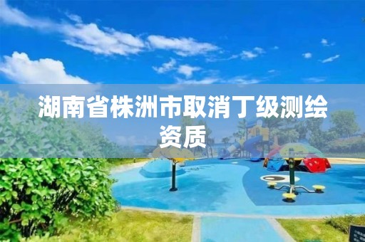 湖南省株洲市取消丁级测绘资质