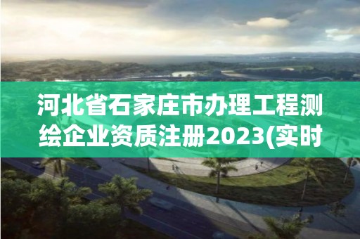 河北省石家庄市办理工程测绘企业资质注册2023(实时/更新中)