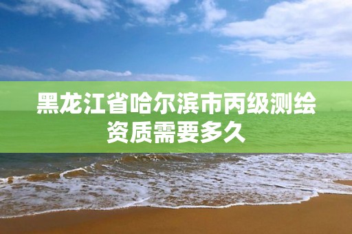 黑龙江省哈尔滨市丙级测绘资质需要多久