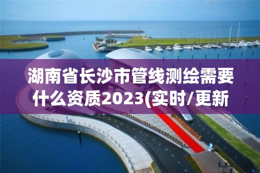 湖南省长沙市管线测绘需要什么资质2023(实时/更新中)