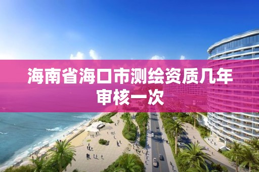 海南省海口市测绘资质几年审核一次