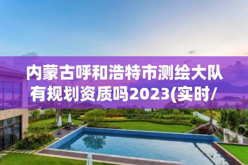 内蒙古呼和浩特市测绘大队有规划资质吗2023(实时/更新中)