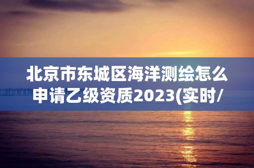 北京市东城区海洋测绘怎么申请乙级资质2023(实时/更新中)