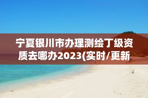 宁夏银川市办理测绘丁级资质去哪办2023(实时/更新中)