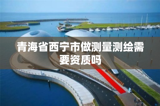 青海省西宁市做测量测绘需要资质吗