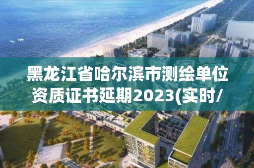 黑龙江省哈尔滨市测绘单位资质证书延期2023(实时/更新中)