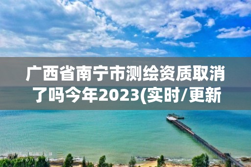 广西省南宁市测绘资质取消了吗今年2023(实时/更新中)