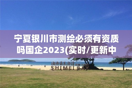 宁夏银川市测绘必须有资质吗国企2023(实时/更新中)