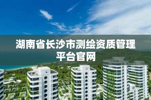 湖南省长沙市测绘资质管理平台官网