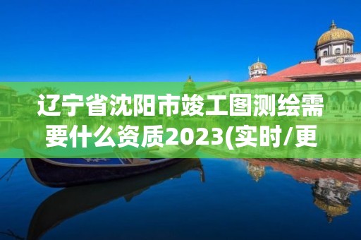 辽宁省沈阳市竣工图测绘需要什么资质2023(实时/更新中)