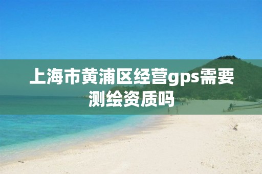 上海市黄浦区经营gps需要测绘资质吗