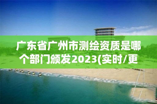 广东省广州市测绘资质是哪个部门颁发2023(实时/更新中)