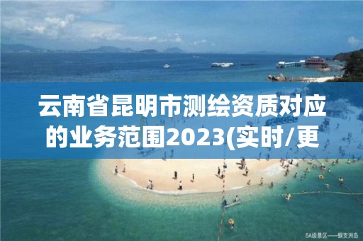 云南省昆明市测绘资质对应的业务范围2023(实时/更新中)