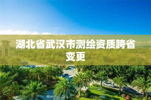 湖北省武汉市测绘资质跨省变更