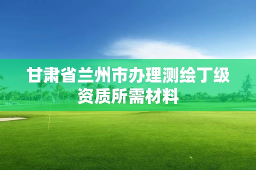 甘肃省兰州市办理测绘丁级资质所需材料