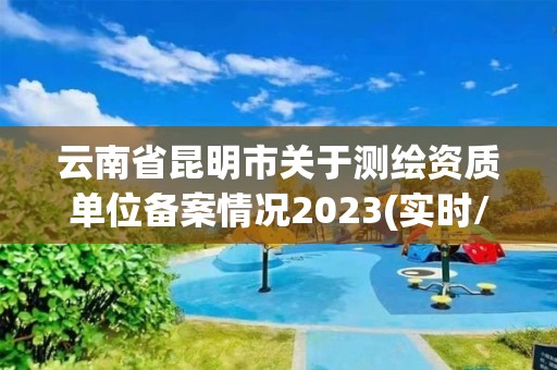 云南省昆明市关于测绘资质单位备案情况2023(实时/更新中)