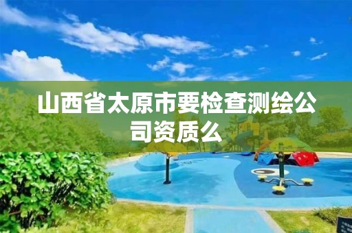 山西省太原市要检查测绘公司资质么