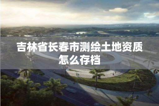 吉林省长春市测绘土地资质怎么存档