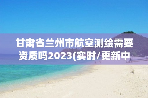 甘肃省兰州市航空测绘需要资质吗2023(实时/更新中)