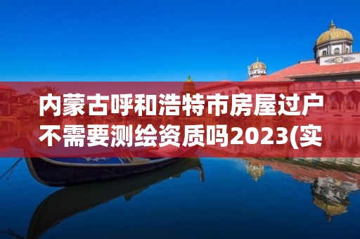 内蒙古呼和浩特市房屋过户不需要测绘资质吗2023(实时/更新中)