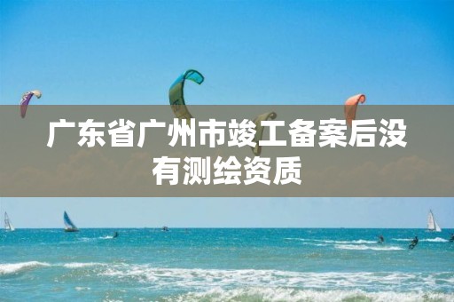 广东省广州市竣工备案后没有测绘资质