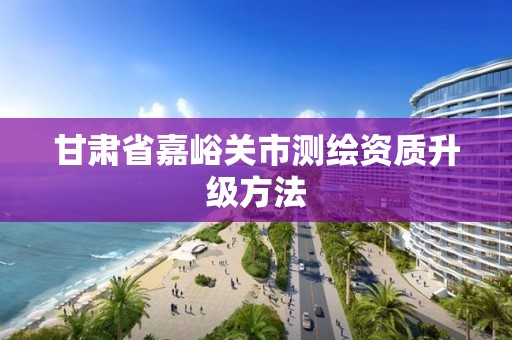 甘肃省嘉峪关市测绘资质升级方法