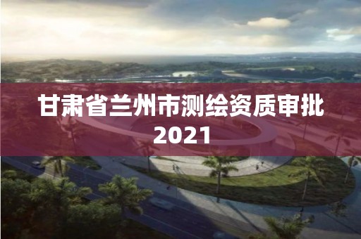 甘肃省兰州市测绘资质审批2021