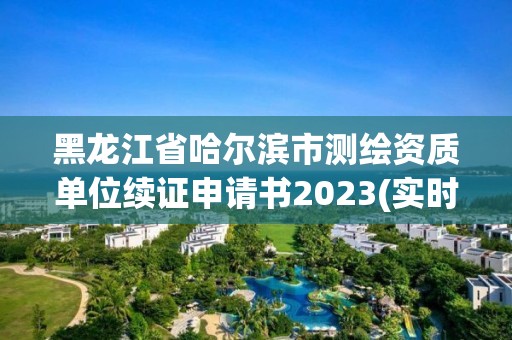 黑龙江省哈尔滨市测绘资质单位续证申请书2023(实时/更新中)