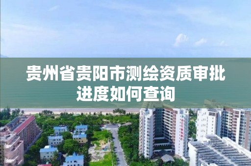 贵州省贵阳市测绘资质审批进度如何查询