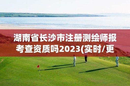 湖南省长沙市注册测绘师报考查资质吗2023(实时/更新中)