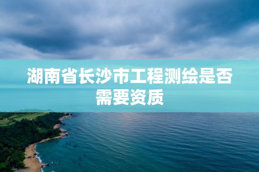 湖南省长沙市工程测绘是否需要资质