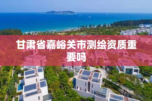 甘肃省嘉峪关市测绘资质重要吗