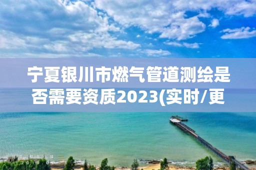 宁夏银川市燃气管道测绘是否需要资质2023(实时/更新中)