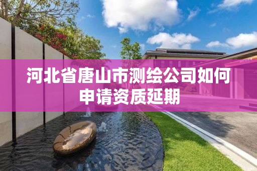 河北省唐山市测绘公司如何申请资质延期