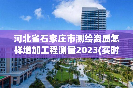 河北省石家庄市测绘资质怎样增加工程测量2023(实时/更新中)