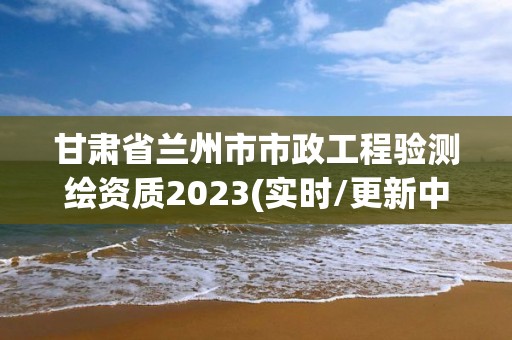 甘肃省兰州市市政工程验测绘资质2023(实时/更新中)